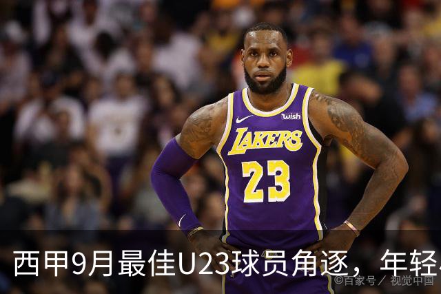 西甲9月最佳U23球员角逐，年轻小将们的精彩对决！